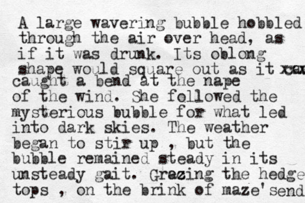 A large wavering bubble hobbled through the air over head, as if it was drunk. Its oblong shape would square out as it caught xxxx caught a bend at the nape of the wind. She followed the mysterious bubble for what led into dark skies. The weather began to stir up , but the bubble remained steady in its unsteady gait. Grecing az z the hedge tops , on the brink of maze's end 