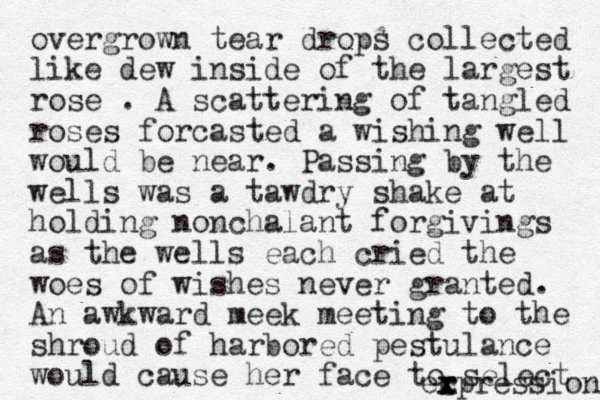 overgrown tear drops collected like dew inside of the largest rose . A scattering of tangled roses forcasted a wishing well would be near. Passing by the wells was a tawdry shake at holding nonchalant forgivings as the wells each cried the woes of wishes never granted. An awkward meek meeting to the shroud of harbored pestulance would cause her face to select r c x expression 