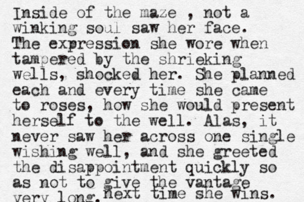 Inside of the maze , not a winking soul saw her face. The exr pression she wore when tampered by the shrieking wells, shocked her. She planned each and every time she came to roses, how she would present herself to the well. Alas, it never saw her across one single wishing well, and she greeted the disappointment quickly so as not to give the vantage very long. next time she wins. 