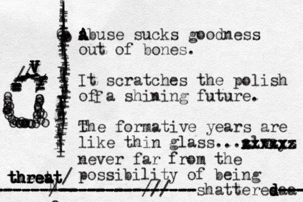 abuse sucks goodness out of bones. It scratches the polish of a shining future. t The formative years are like thin glass...always xxxxxx zzxxxx xxxxx zzzzzz never far from the possibility of being shatteres d d d d--- --- aa --- --- --------------- --------------- --------------- ---------/// N -- --------- ------/- --------- threat threat threat theat / f V v v V V V V V .. ------------//------------------------// A a a A A A llllllllllllllllllllllloooo lllllllllllllll llllll llllll l ll lll l l l l l o ooooooooooooooooooooooooooooooooooooo 