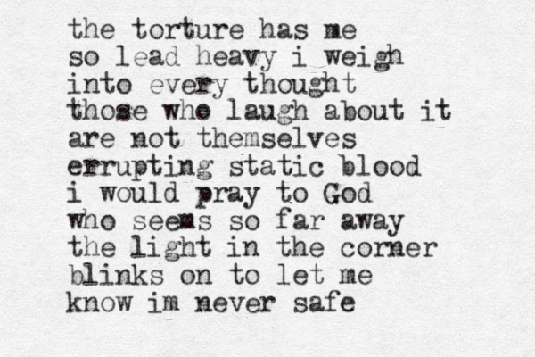 the torture has me so lead heavy i weigh into every thought those who laugh about it are not themselves errupting static blood i would pray to God who seems so far away the light in the corner blinks on to let me know im never safe 
