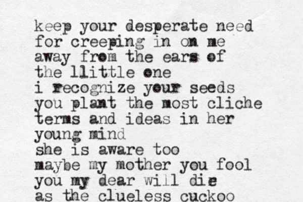 keep your desperate need for creeping in on me away from the ears of the llittle one i recognize your seeds you plant the most cliche terms and ideas in her young mind she is aware too maybe my mother you fool you my dear will dir e as the clueless cuckoo