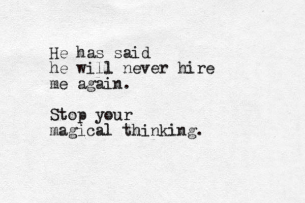 He has said he will never hire me again. Stop your magical thinking.
