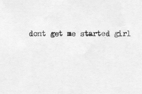 dont get me started girl 