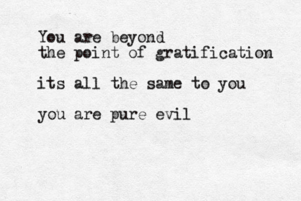 You are beyond the point of gratification its all the same to you you are pure evil
