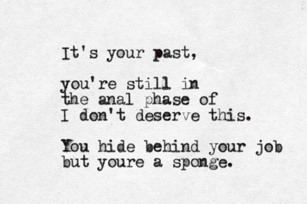 It's your past, you're still in the anal phase of I don't deserve this. You hide behind your job but youre a sponge.