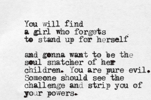 You will find a girl who forgets to stand up for herself and gonna want to be the soul snatcher of her children. You are pure evil. Someone should see the challenge and strip you of your powers. 
