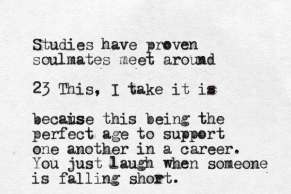 Studies have proven soulmates meet around 23 This, I take it is becais use this being the perfect age to support one another in a career. You just laugh when someone is falling short.