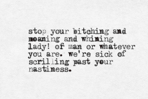 stop your bitching and moaning and whining lady! of r man or whatever you are. we're sick of scrilling past your nastiness.