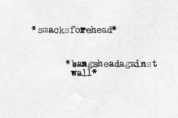 *smacksforehead* *bangsheadagainst wall*