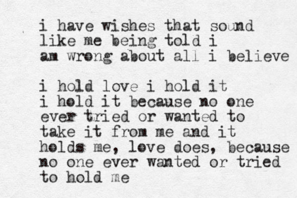 i have wishes that sound like me being told i am wrong about all i believe i hold love i hold it i hold it because no one ever tried or wanted to take it from me and it holds me, love does, because no one ever wanted or tried to hold me 
