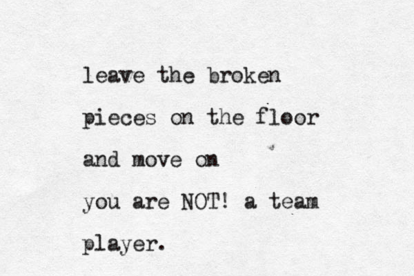 leave the broken pieces on the floor and move on you are NOT! a team player.