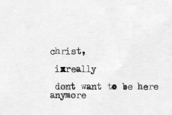 christ, inreally x x x dont want to be here anymore