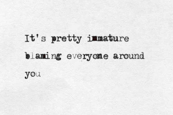 It's pretty immature blaming everyone around you