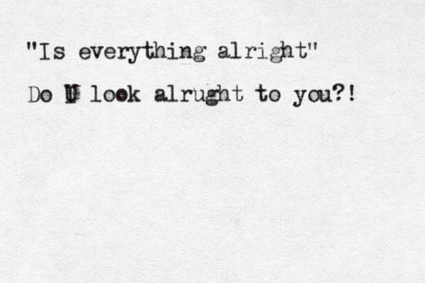 "Is everything alright" Do U I look alrught to you?!
