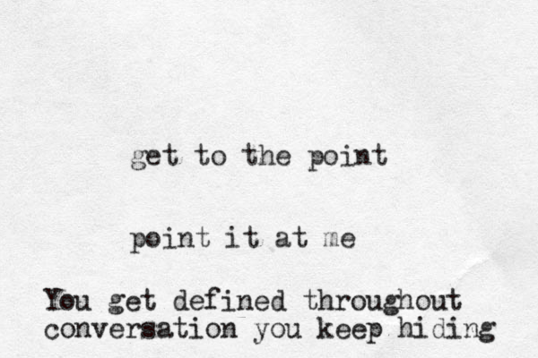 get to the point point it at me You get defined throughout conversation you keep hiding 