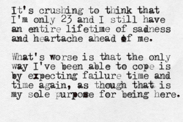 i It's crushing to think that I'm only 23 and I still have an entire lifetime of sadness and heartache ahead if me o . What's worse is that the only way I've been able to cope is by expecting failure time and time again, as though that is my sole purpose for being here. 