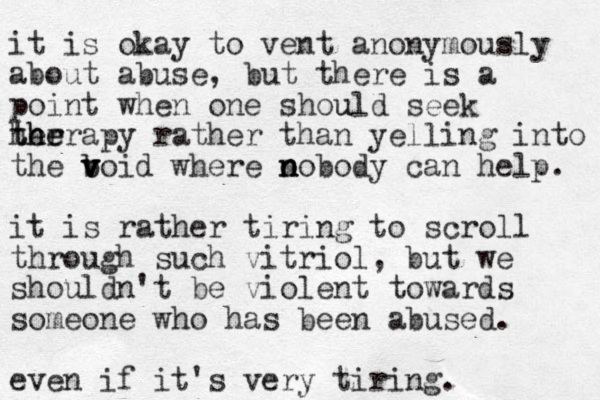 it is okay to vent anonymously about abuse, but there is a point when one should u seek her t t h he erapy rather than yelling into the boid b v v v v where o n n nobody can help. it is rather tiring to scroll through such vitriol, but we shouldn't be violent towards someone who has been abused. even if it's very tiring. 