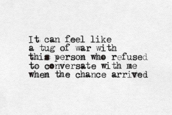 It can feel like a tug of war with this person who refused to conversate with me when the chance arrived