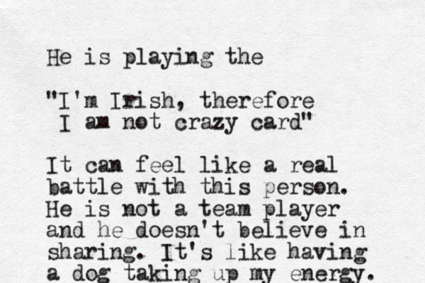 He is playing the "I'm Irish , therefore I am not crazy card" It can feel like a real battle with this person. He is not a team player and he doesn't believe in sharing. It's like having a dog taking up my energy. 