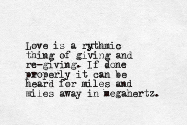 Love is a ruthmic y y thing of giving and re-giving. If done properly it can be heard for miles and miles away in megahertz.
