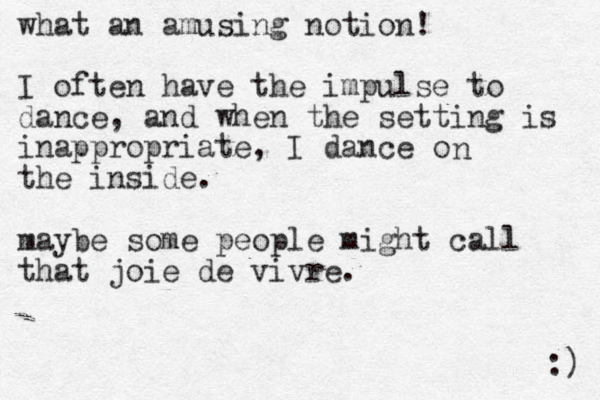 what an amusing notion! I often have the impulse to dance, and when the setting is inappropriate, I dance o the inside. n maybe some people might call that joie de vivre. :) 