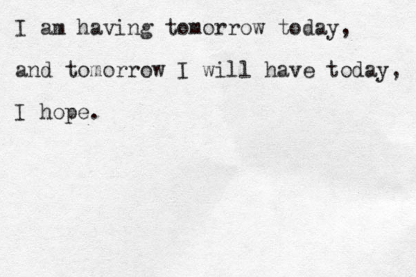I am having tomorrow today, and tomorrow I will have today, I hope.