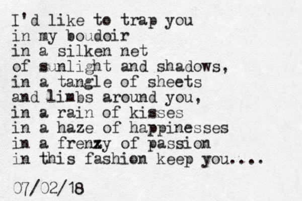 I'd like to trap you in my boudoir in a silken net of sunlight and shadows, in a tangle of sheets and limbs around you, in a rain of kisses in a haze of happinesses in a frenzy of passion x z in this fashion keep you.... 07/02/18