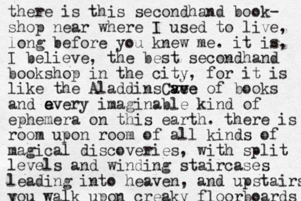 there is this secondhand book- shop near where I used to live, long before you knew me. it is, I believe, the best secondhand bookshop in the city, for it is like the Aladdin C s ve ave ave of books and a e every imaginable kind of ephemera on this earth. there is room upon room of all kinds of magical discoveries, with split levels and winding staircases leading into heaven, and upstairs you walk upon creaky floorboards 