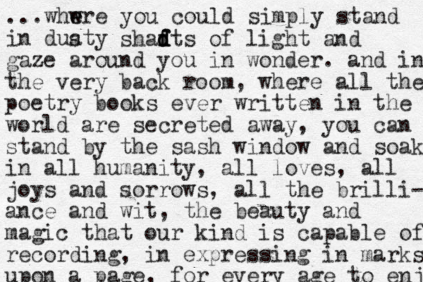 ...whwre e e you could simply stand in duaty s shadts d d f f of light and gaze around you in wonder. and in the very back room, where all the poetry books ever written in the world are secreted away, you can stand by the sash window and soak in all humanity, all loves, all joys and sorrows, all the brilli- ance and wit, the beauty and magic that our kind is capable of recording, in expressing in marks upon a page, for every age to enjo 