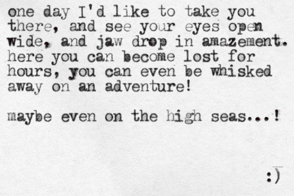 one day I'd like to take you there, and see your eyes open wide, and jaw drop in amazement. here you can become lost for hours, you can even be whisked away on an adventure! maybe even on the high seas...! :) ) 