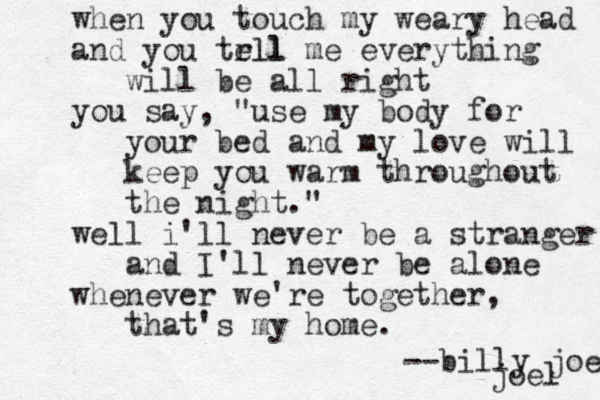 when you touch my weary head and you trll ell me everything will be all right you say, "use my body for your bed and my love will keep you warm throughout the night." well i'll never be a stranger and I'll never be alone whenever we're together, that's my home . --billy joel joel 