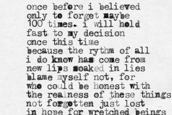 once before i believed only to forget maybe 100 times. i will hold fast to my decision once this time because the rythm of all i do know has come from new lips soaked in lies blame myself not, for who could be honest with the realness of these things not forgotten just lost in hope for wretched beings 