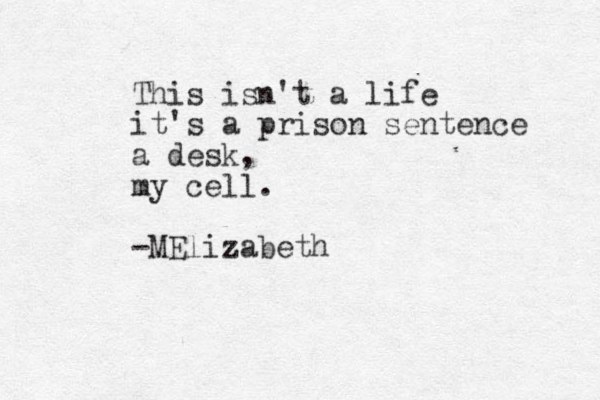 This isn't a life it's a prison sentence a desk, my cell. -MElizabeth 