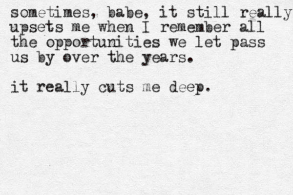 sometimes, babe, it still really upsets me when I remember all the opportunities we let pass us by over the years. it really cuts me deep.