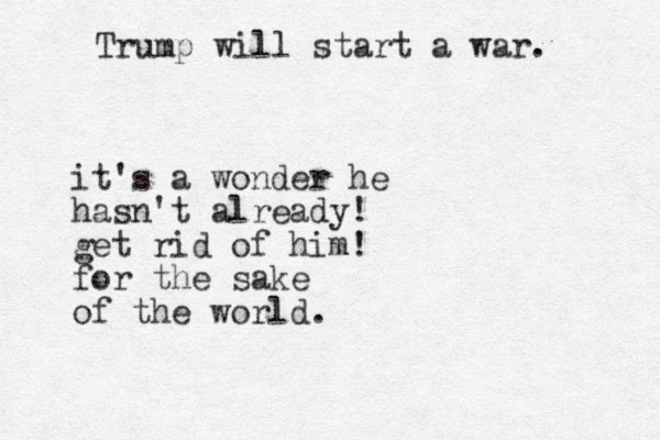 Trump will start a war. it's a wonder he hasn't already! get rid of him! for the sake of the world.