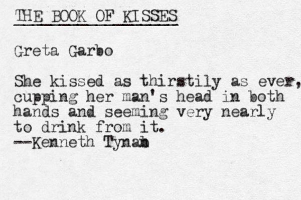 THE BOOK OF KISSES __________________ Greta Garbo She kissed as thirstily as ever, cupping her man's head in both hands and seeming very nearly to drink from it. --Kenneth Tyna b n