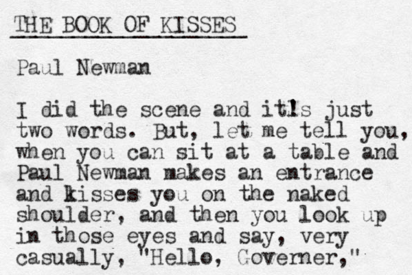 THE BOOK OF KISSES ___________________ Paul Newman I did the scene and it! 's l ' just two words. But, let me tell you, when you can sit at a table and Paul Newman makes an entrance and lisses k you on the naked shoulder, and the n you look up in those eyes and say, very casually, "Hello , Governer," 