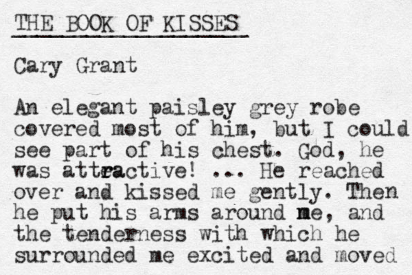 THE BOOK OF KISSES ___________________ Cary Grant An elegant paisley grey robe covered most of him, but I could see part of his chest. God, he was attea r r ractive! ... He reached over and kissed me gently. The he put his arms around ne m m , and the tenderness with which he surrounded me excited and moved n 