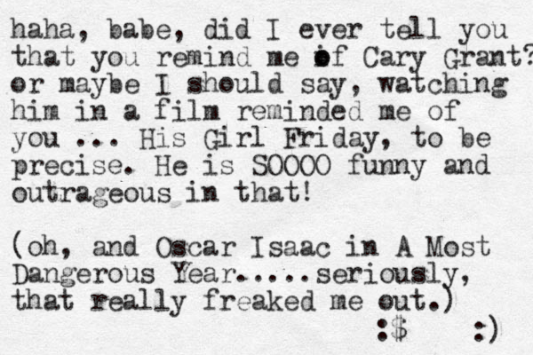 haha, babe, did I ever tell you that you remind me if o o Cary Grant? or maybe I should say, watching him in a film reminded me of you ... His Girl Friday, to be precise. He is SOOOO funny and outrageous in that! (oh, and Oscar Isaac in A Most Dangerous Year.....seriously, that really freaked me out.) :$ :) 