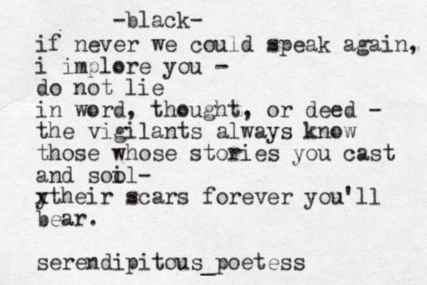 -black- if never we could speak again, i implore you - do not lie in word, thought, or deed - the vigilants always know those whose stories you cast and sool i - y xtheir scars forever you'll bear. serendipitous_poetess 
