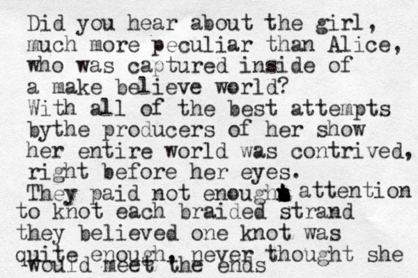 Did you hear about the girl, much more peculiar than Alice, who was captured inside of a make believe world? With all of the best attempts bythe producers of her show her entire world was contrived, right before her eyes. They paid not enough attention attention to knot each braided strand they believed one knot was quite enough, never thought she would meet the ends