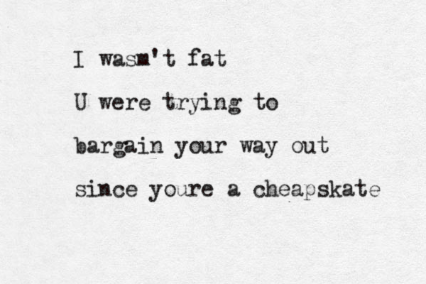 I wasm't fat U were trying to bargain your way out since youre a cheapskate 