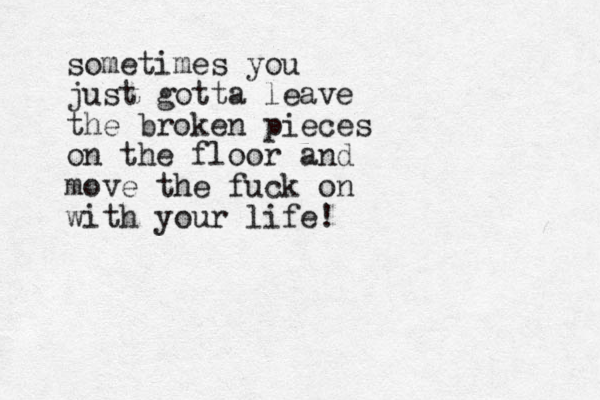 sometimes you just gotta leave the broken pieces on the floor and move the fuck on with your life!