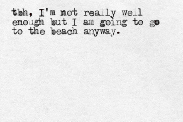 tbh, I'm not really well enough but I am going to go to the beach anyway.