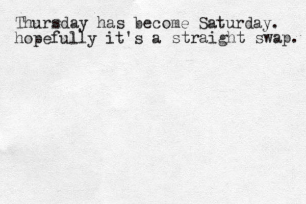 Thursday has become Saturday. hopefully it's a straight swap. 