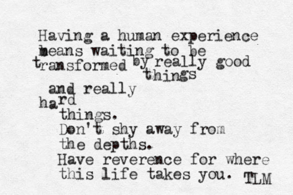 Having a human experience b means waiting to be ransformed t by really good hin t gs and really a h rd things. Don't shy away from the depths. Have reverence for where this life takes you. TLM 