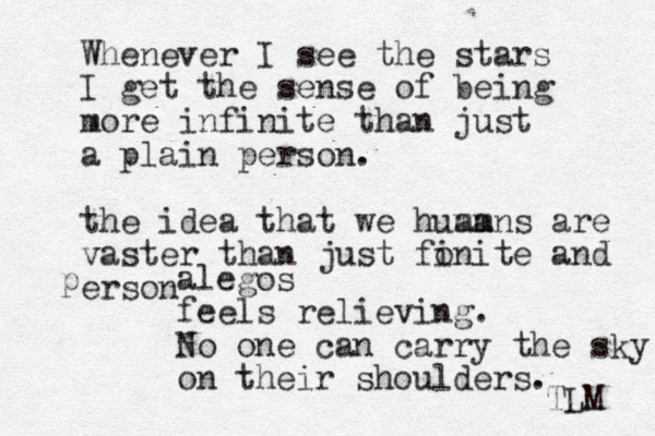 Whenever I see the stars I get the sense of being more infinite than just a plain person. the idea that we huamns ma are vaster than just fonite i and erson p alegos feels relieving. No one can carry the sky on their shoulders. TLM 