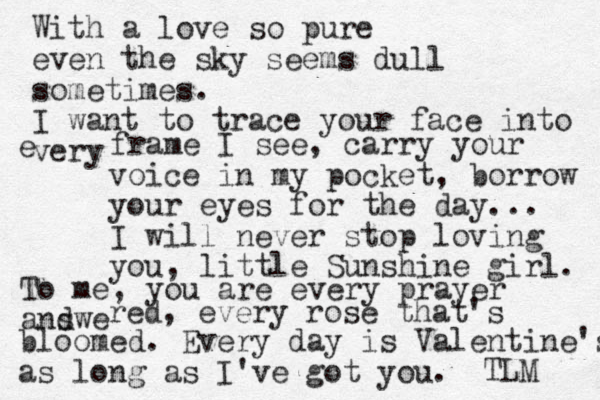 With a love so pure even the sky seems dull sometimes. I want to trace your face into very e frame I see, carry your voice in my pocket, borrow your eyes for the day... I will never stop loving you, little Sunshine girl. To me, you are every prayer andwe s red, every rose that's bloomed. Every day is Valentine's as long as I've got you. TLM 