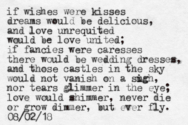 if wishes were kisses dreams would be delicious, and love unrequited would be love united; if fancies were caresses there would be wedding dresses, and those castles in the sky would not vanish on a sugh i ig , nor tears glimmer in the eye; love would shimmer, never die or grow dimmer, but ever fly. 08/02/18